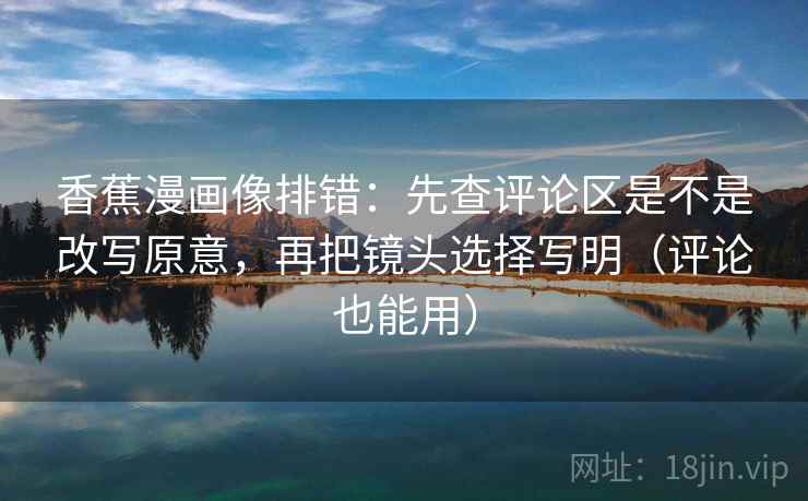 香蕉漫画像排错：先查评论区是不是改写原意，再把镜头选择写明（评论也能用）