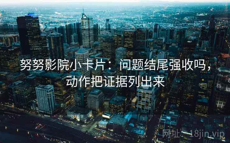 努努影院小卡片：问题结尾强收吗，动作把证据列出来
