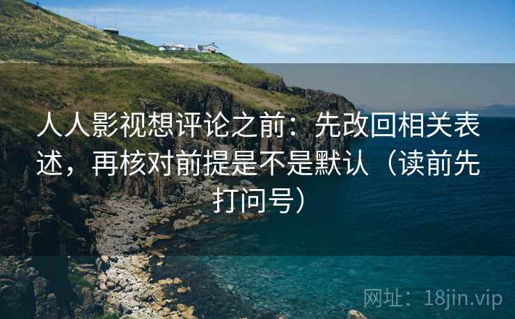 人人影视想评论之前：先改回相关表述，再核对前提是不是默认（读前先打问号）
