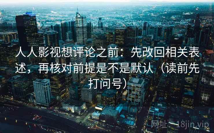 人人影视想评论之前：先改回相关表述，再核对前提是不是默认（读前先打问号）